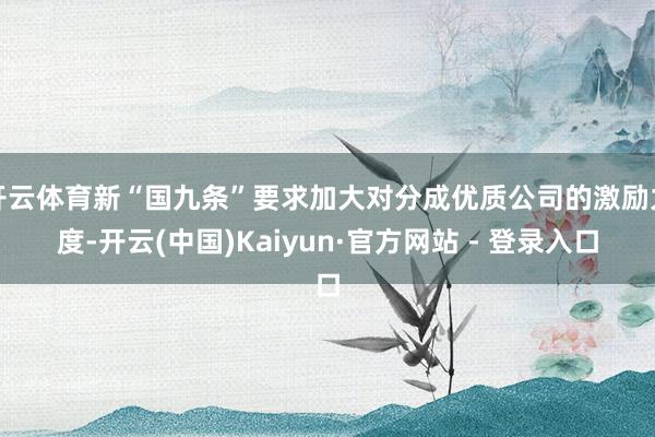 开云体育新“国九条”要求加大对分成优质公司的激励力度-开云(中国)Kaiyun·官方网站 - 登录入口