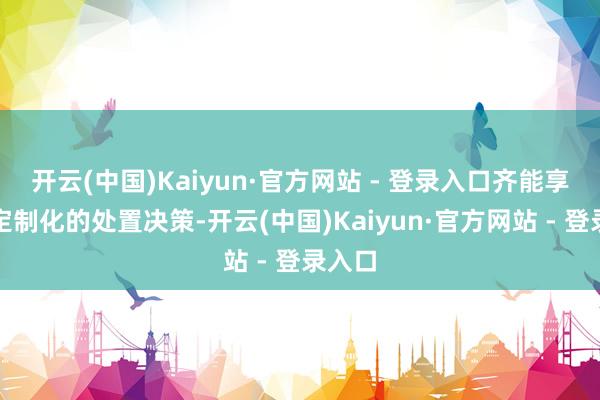 开云(中国)Kaiyun·官方网站 - 登录入口齐能享受到定制化的处置决策-开云(中国)Kaiyun·官方网站 - 登录入口
