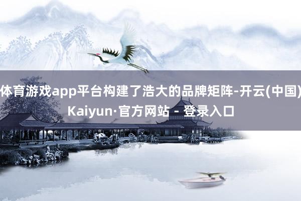 体育游戏app平台构建了浩大的品牌矩阵-开云(中国)Kaiyun·官方网站 - 登录入口