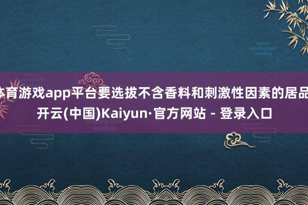 体育游戏app平台要选拔不含香料和刺激性因素的居品-开云(中国)Kaiyun·官方网站 - 登录入口