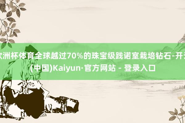 欧洲杯体育全球越过70%的珠宝级践诺室栽培钻石-开云(中国)Kaiyun·官方网站 - 登录入口