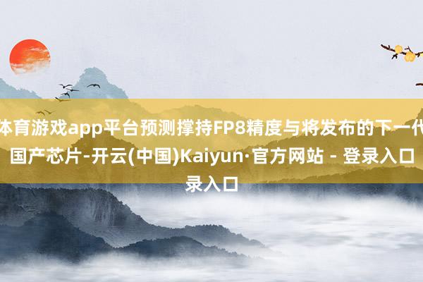 体育游戏app平台预测撑持FP8精度与将发布的下一代国产芯片-开云(中国)Kaiyun·官方网站 - 登录入口