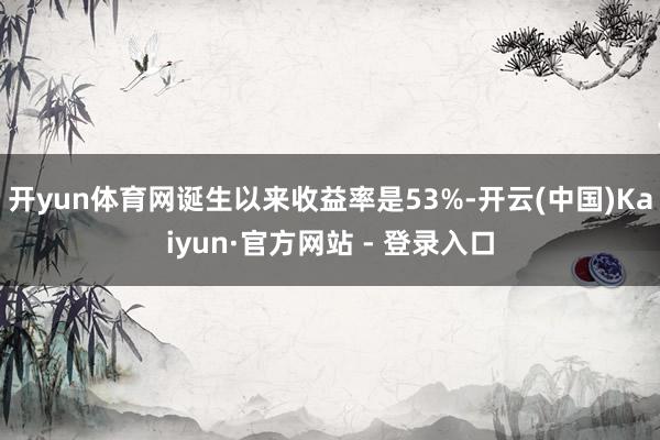 开yun体育网诞生以来收益率是53%-开云(中国)Kaiyun·官方网站 - 登录入口