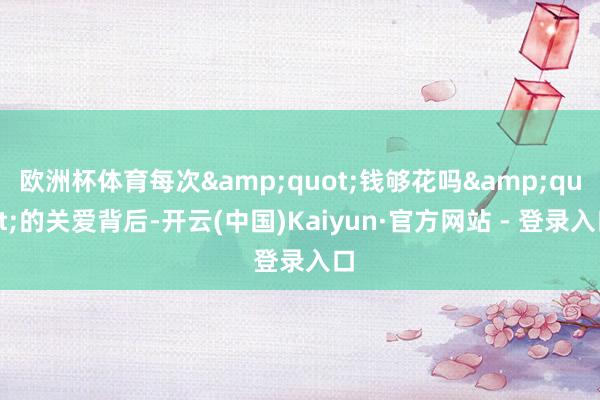 欧洲杯体育每次&quot;钱够花吗&quot;的关爱背后-开云(中国)Kaiyun·官方网站 - 登录入口