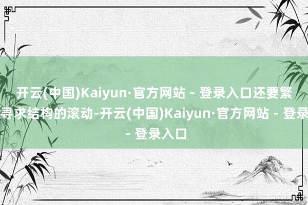 开云(中国)Kaiyun·官方网站 - 登录入口还要繁重去寻求结构的滚动-开云(中国)Kaiyun·官方网站 - 登录入口