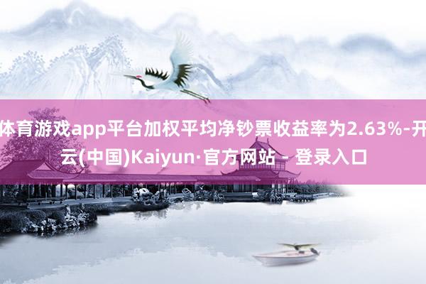 体育游戏app平台加权平均净钞票收益率为2.63%-开云(中国)Kaiyun·官方网站 - 登录入口