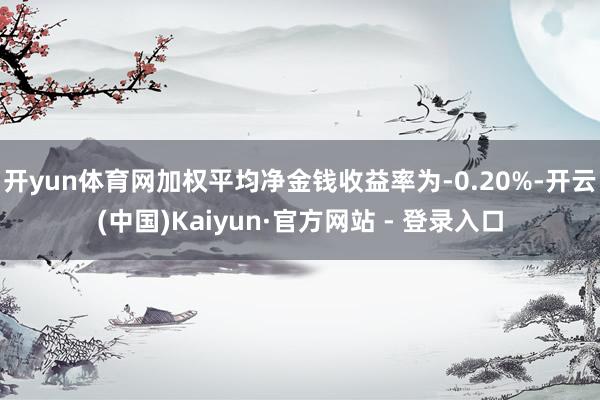 开yun体育网加权平均净金钱收益率为-0.20%-开云(中国)Kaiyun·官方网站 - 登录入口