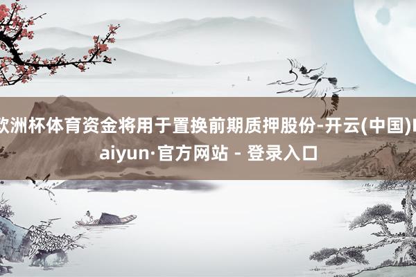 欧洲杯体育资金将用于置换前期质押股份-开云(中国)Kaiyun·官方网站 - 登录入口