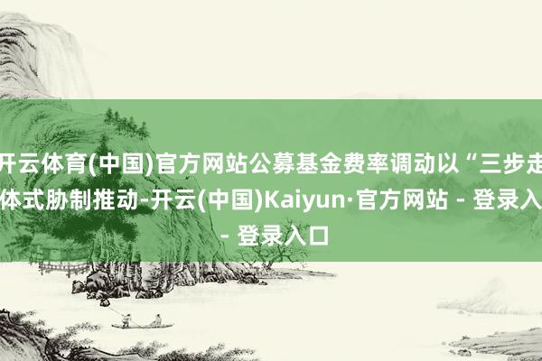 开云体育(中国)官方网站公募基金费率调动以“三步走”体式胁制推动-开云(中国)Kaiyun·官方网站 - 登录入口