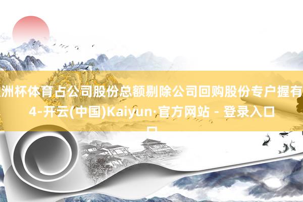 欧洲杯体育占公司股份总额剔除公司回购股份专户握有的4-开云(中国)Kaiyun·官方网站 - 登录入口