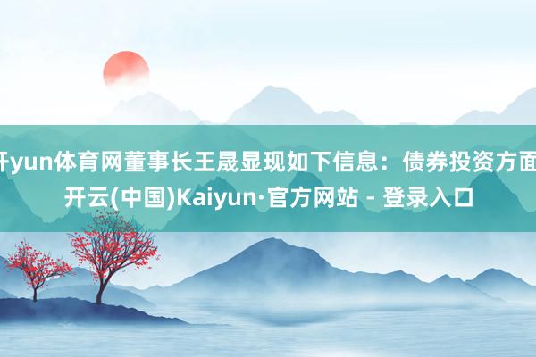 开yun体育网董事长王晟显现如下信息:债券投资方面-开云(中国)Kaiyun·官方网站 - 登录入口