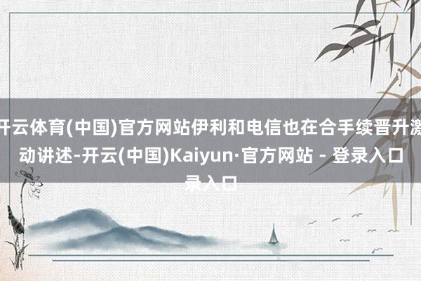 开云体育(中国)官方网站伊利和电信也在合手续晋升激动讲述-开云(中国)Kaiyun·官方网站 - 登录入口