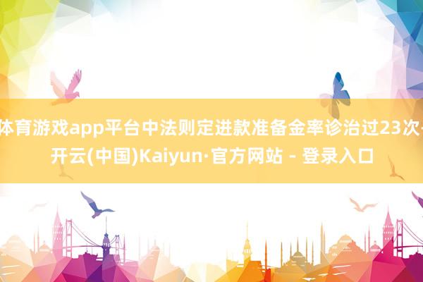 体育游戏app平台中法则定进款准备金率诊治过23次-开云(中国)Kaiyun·官方网站 - 登录入口