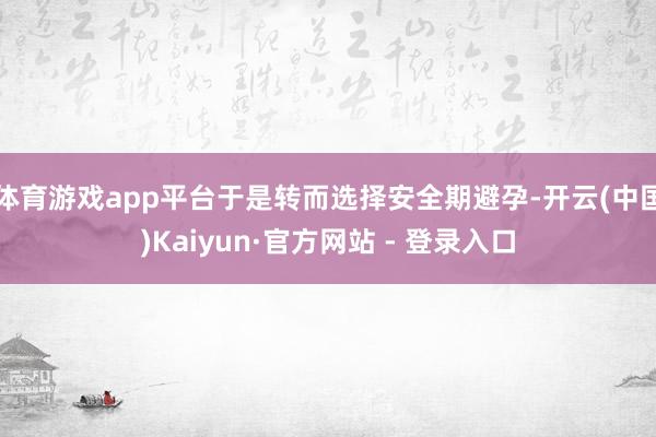 体育游戏app平台于是转而选择安全期避孕-开云(中国)Kaiyun·官方网站 - 登录入口