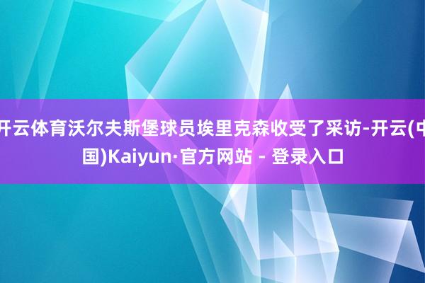 开云体育沃尔夫斯堡球员埃里克森收受了采访-开云(中国)Kaiyun·官方网站 - 登录入口