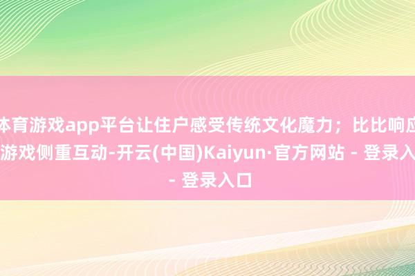 体育游戏app平台让住户感受传统文化魔力；比比响应快游戏侧重互动-开云(中国)Kaiyun·官方网站 - 登录入口