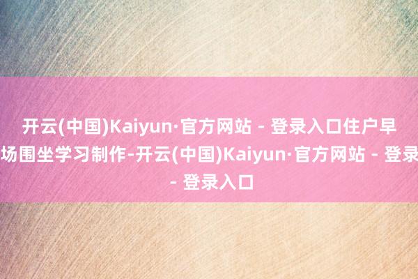 开云(中国)Kaiyun·官方网站 - 登录入口住户早早到场围坐学习制作-开云(中国)Kaiyun·官方网站 - 登录入口