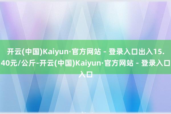开云(中国)Kaiyun·官方网站 - 登录入口出入15.40元/公斤-开云(中国)Kaiyun·官方网站 - 登录入口