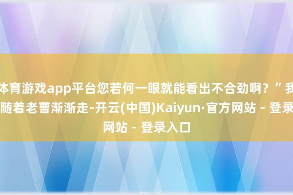 体育游戏app平台您若何一眼就能看出不合劲啊？”我一边随着老曹渐渐走-开云(中国)Kaiyun·官方网站 - 登录入口