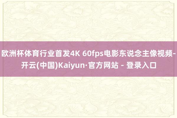 欧洲杯体育行业首发4K 60fps电影东说念主像视频-开云(中国)Kaiyun·官方网站 - 登录入口
