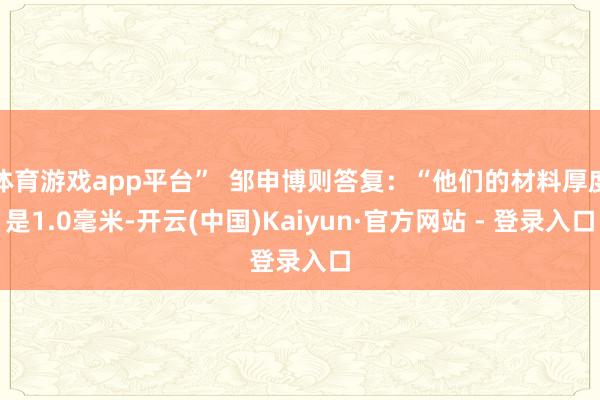 体育游戏app平台” 邹申博则答复:“他们的材料厚度是1.0毫米-开云(中国)Kaiyun·官方网站 - 登录入口