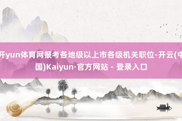 开yun体育网报考各地级以上市各级机关职位-开云(中国)Kaiyun·官方网站 - 登录入口