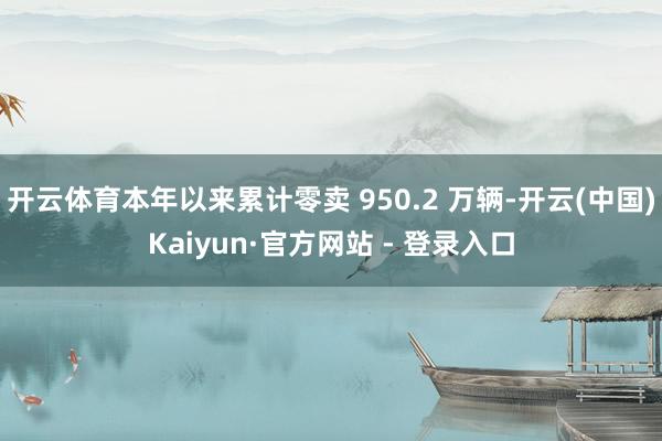 开云体育本年以来累计零卖 950.2 万辆-开云(中国)Kaiyun·官方网站 - 登录入口