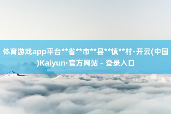 体育游戏app平台**省**市**县**镇**村-开云(中国)Kaiyun·官方网站 - 登录入口
