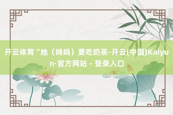开云体育 “她(姆妈)要吃奶茶-开云(中国)Kaiyun·官方网站 - 登录入口