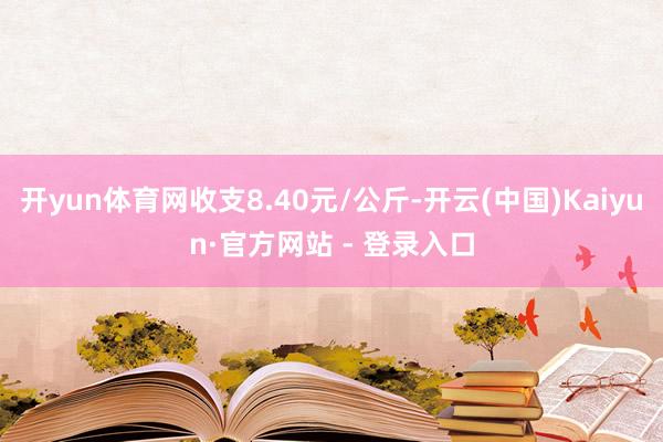 开yun体育网收支8.40元/公斤-开云(中国)Kaiyun·官方网站 - 登录入口