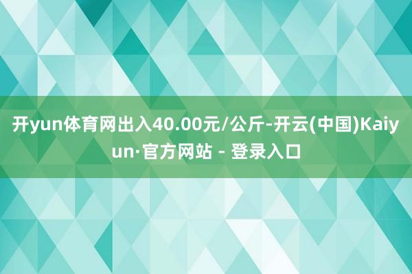 开yun体育网出入40.00元/公斤-开云(中国)Kaiyun·官方网站 - 登录入口