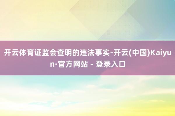 开云体育证监会查明的违法事实-开云(中国)Kaiyun·官方网站 - 登录入口