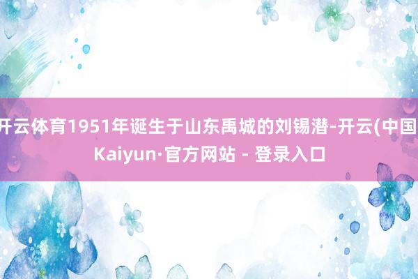 开云体育1951年诞生于山东禹城的刘锡潜-开云(中国)Kaiyun·官方网站 - 登录入口