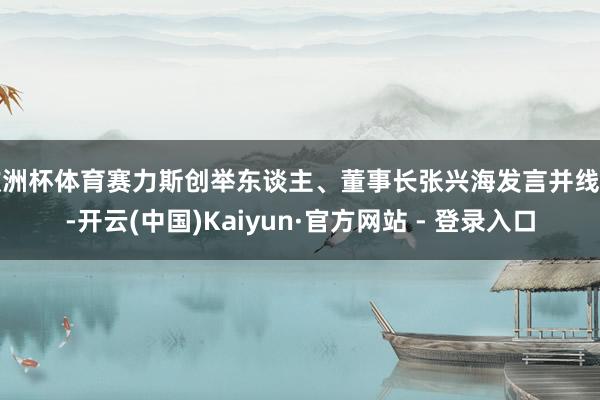 欧洲杯体育赛力斯创举东谈主、董事长张兴海发言并线路-开云(中国)Kaiyun·官方网站 - 登录入口