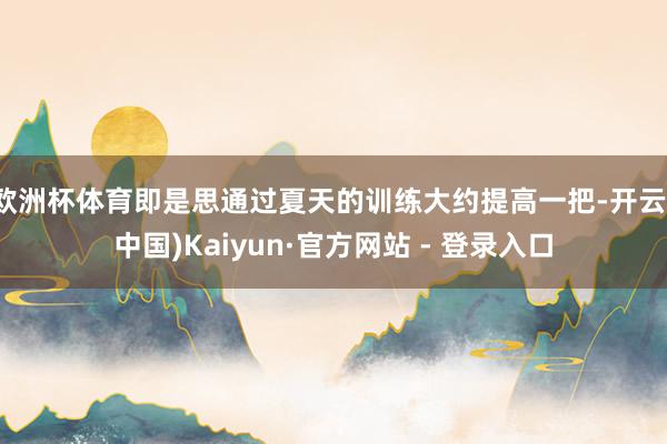 欧洲杯体育即是思通过夏天的训练大约提高一把-开云(中国)Kaiyun·官方网站 - 登录入口