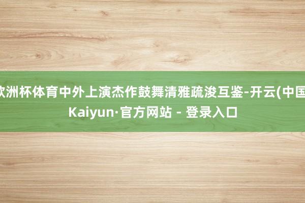 欧洲杯体育中外上演杰作鼓舞清雅疏浚互鉴-开云(中国)Kaiyun·官方网站 - 登录入口