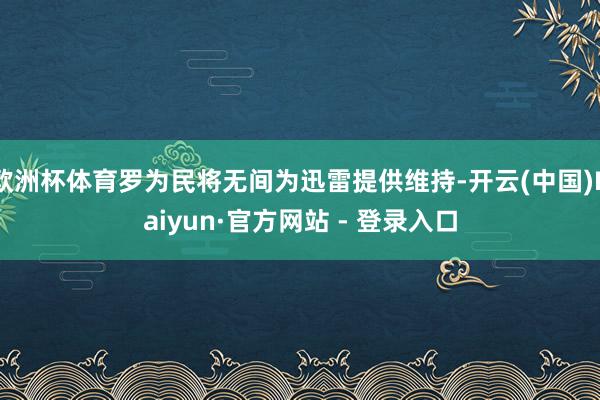 欧洲杯体育罗为民将无间为迅雷提供维持-开云(中国)Kaiyun·官方网站 - 登录入口