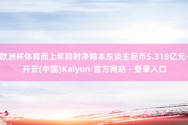 欧洲杯体育而上年同时净赔本东谈主民币5.318亿元-开云(中国)Kaiyun·官方网站 - 登录入口
