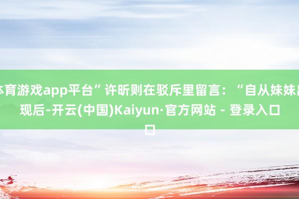 体育游戏app平台”许昕则在驳斥里留言：“自从妹妹出现后-开云(中国)Kaiyun·官方网站 - 登录入口