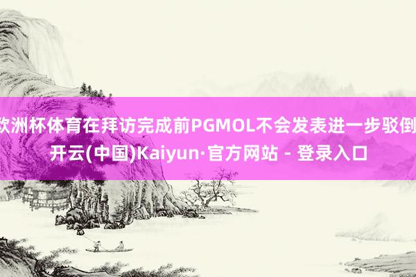 欧洲杯体育在拜访完成前PGMOL不会发表进一步驳倒-开云(中国)Kaiyun·官方网站 - 登录入口