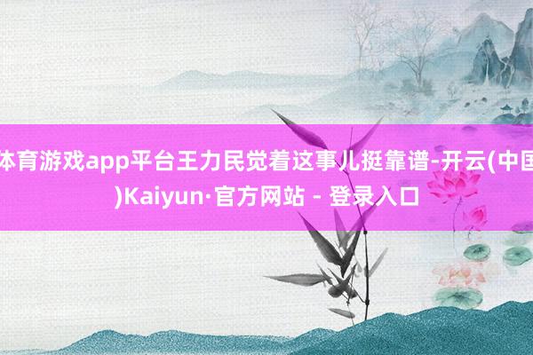 体育游戏app平台王力民觉着这事儿挺靠谱-开云(中国)Kaiyun·官方网站 - 登录入口