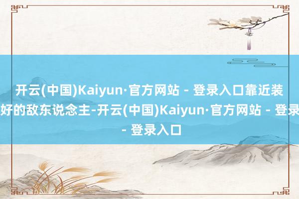 开云(中国)Kaiyun·官方网站 - 登录入口靠近装备良好的敌东说念主-开云(中国)Kaiyun·官方网站 - 登录入口
