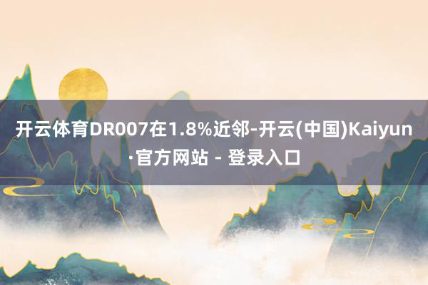 开云体育DR007在1.8%近邻-开云(中国)Kaiyun·官方网站 - 登录入口