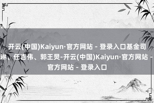 开云(中国)Kaiyun·官方网站 - 登录入口基金司理为陈如琳、任吉伟、郭王炅-开云(中国)Kaiyun·官方网站 - 登录入口