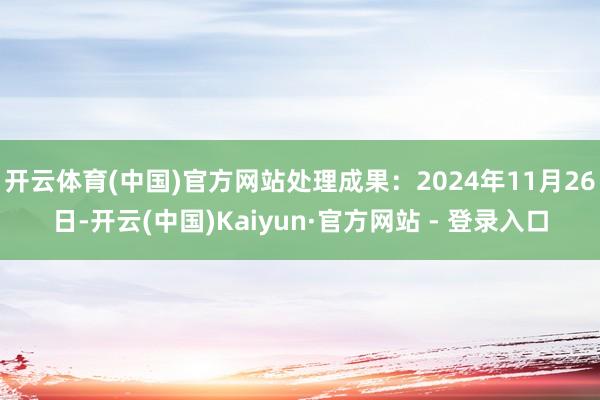 开云体育(中国)官方网站处理成果：2024年11月26日-开云(中国)Kaiyun·官方网站 - 登录入口