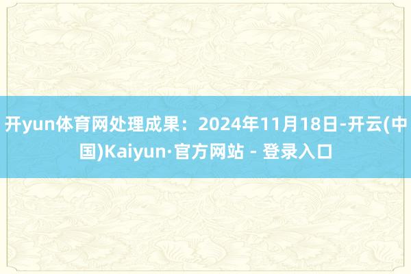 开yun体育网处理成果：2024年11月18日-开云(中国)Kaiyun·官方网站 - 登录入口