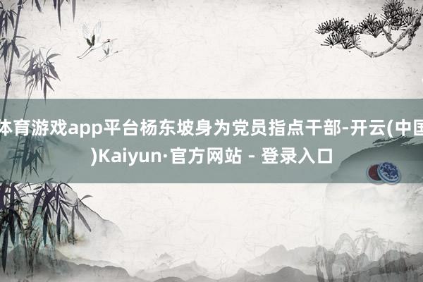 体育游戏app平台杨东坡身为党员指点干部-开云(中国)Kaiyun·官方网站 - 登录入口