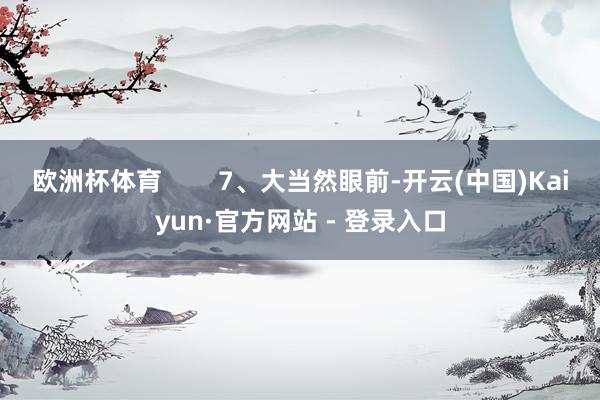 欧洲杯体育 7、大当然眼前-开云(中国)Kaiyun·官方网站 - 登录入口