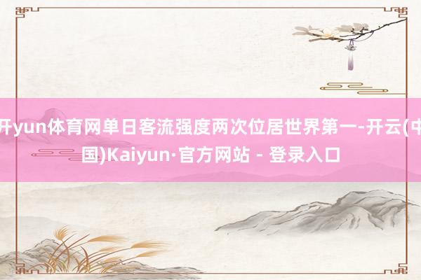开yun体育网单日客流强度两次位居世界第一-开云(中国)Kaiyun·官方网站 - 登录入口