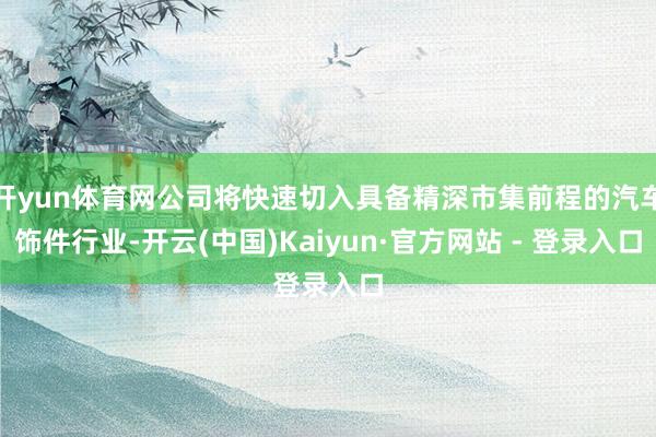开yun体育网公司将快速切入具备精深市集前程的汽车饰件行业-开云(中国)Kaiyun·官方网站 - 登录入口